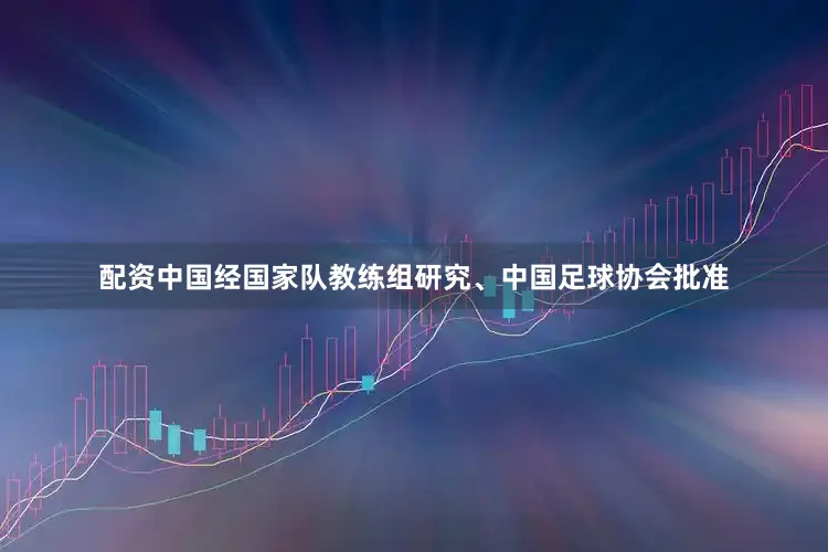 配资中国经国家队教练组研究、中国足球协会批准