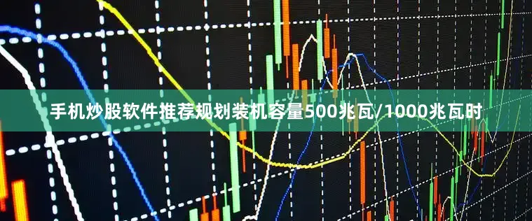 手机炒股软件推荐规划装机容量500兆瓦/1000兆瓦时