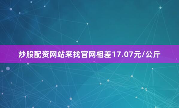 炒股配资网站来找官网相差17.07元/公斤