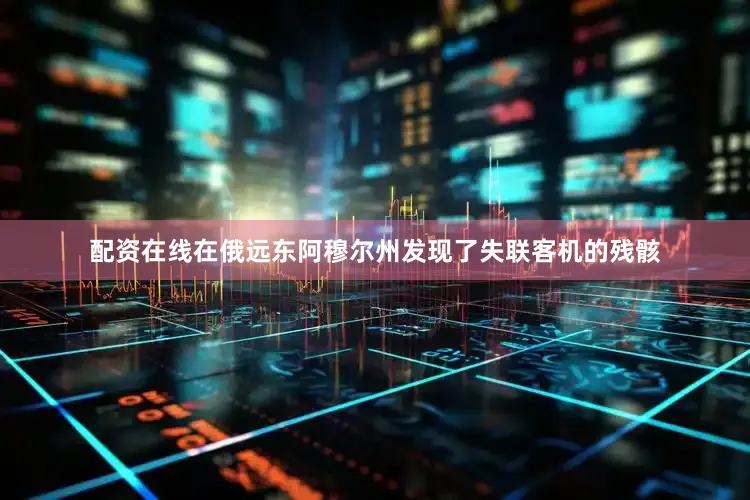 配资在线在俄远东阿穆尔州发现了失联客机的残骸