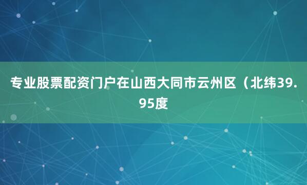 专业股票配资门户在山西大同市云州区（北纬39.95度