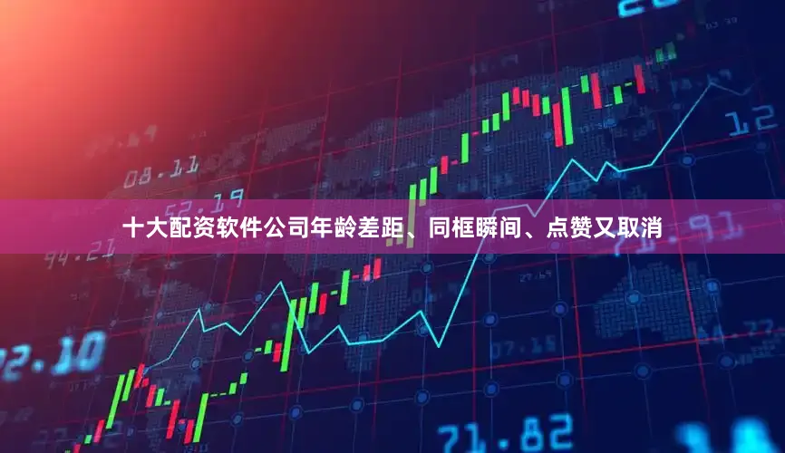十大配资软件公司年龄差距、同框瞬间、点赞又取消