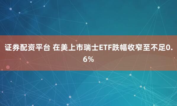 证券配资平台 在美上市瑞士ETF跌幅收窄至不足0.6%