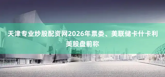 天津专业炒股配资网2026年票委、美联储卡什卡利美股盘前称