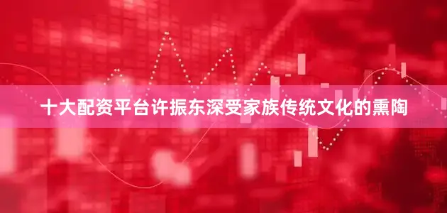 十大配资平台许振东深受家族传统文化的熏陶